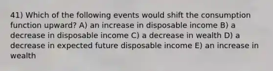 41) Which of the following events would shift the consumption function upward? A) an increase in disposable income B) a decrease in disposable income C) a decrease in wealth D) a decrease in expected future disposable income E) an increase in wealth