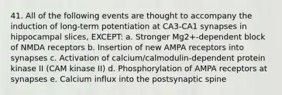 41. All of the following events are thought to accompany the induction of long-term potentiation at CA3-CA1 synapses in hippocampal slices, EXCEPT: a. Stronger Mg2+-dependent block of NMDA receptors b. Insertion of new AMPA receptors into synapses c. Activation of calcium/calmodulin-dependent protein kinase II (CAM kinase II) d. Phosphorylation of AMPA receptors at synapses e. Calcium influx into the postsynaptic spine