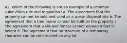 41. Which of the following is not an example of a common subdivision rule and regulation? a. The agreement that the property cannot be sold and used as a waste disposal site b. The agreement that a tree house cannot be built on the property c. The agreement that walls and fences cannot exceed 4 feet in height d. The agreement that no structure of a temporary character can be constructed on any lot