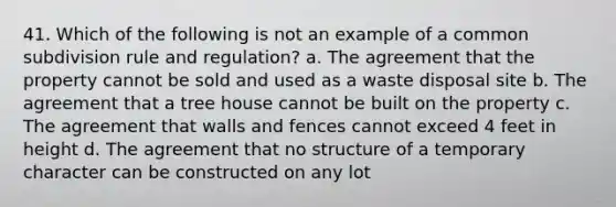 41. Which of the following is not an example of a common subdivision rule and regulation? a. The agreement that the property cannot be sold and used as a waste disposal site b. The agreement that a tree house cannot be built on the property c. The agreement that walls and fences cannot exceed 4 feet in height d. The agreement that no structure of a temporary character can be constructed on any lot