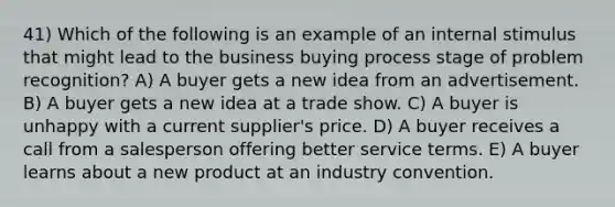 41) Which of the following is an example of an internal stimulus that might lead to the business buying process stage of problem recognition? A) A buyer gets a new idea from an advertisement. B) A buyer gets a new idea at a trade show. C) A buyer is unhappy with a current supplier's price. D) A buyer receives a call from a salesperson offering better service terms. E) A buyer learns about a new product at an industry convention.