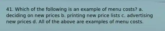 41. Which of the following is an example of menu costs? a. deciding on new prices b. printing new price lists c. advertising new prices d. All of the above are examples of menu costs.