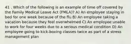 41 . Which of the following is an example of time off covered by the Family Medical Leave Act (FMLA)? A) An employee staying in bed for one week because of the flu B) An employee taking a vacation because they feel overwhelmed C) An employee unable to work for four weeks due to a serious medical condition D) An employee going to kick-boxing classes twice as part of a stress management plan