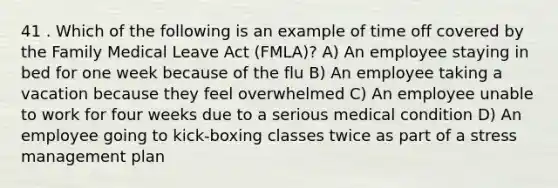 41 . Which of the following is an example of time off covered by the Family Medical Leave Act (FMLA)? A) An employee staying in bed for one week because of the flu B) An employee taking a vacation because they feel overwhelmed C) An employee unable to work for four weeks due to a serious medical condition D) An employee going to kick-boxing classes twice as part of a stress management plan