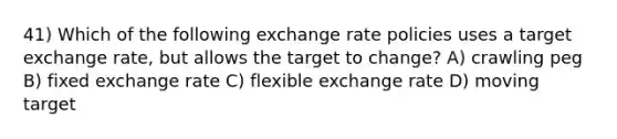 41) Which of the following exchange rate policies uses a target exchange rate, but allows the target to change? A) crawling peg B) fixed exchange rate C) flexible exchange rate D) moving target