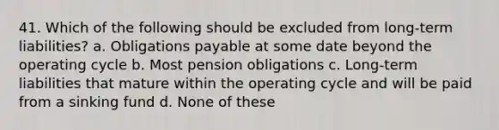 41. Which of the following should be excluded from long-term liabilities? a. Obligations payable at some date beyond the operating cycle b. Most pension obligations c. Long-term liabilities that mature within the operating cycle and will be paid from a sinking fund d. None of these