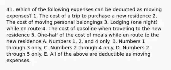 41. Which of the following expenses can be deducted as moving expenses? 1. The cost of a trip to purchase a new residence 2. The cost of moving personal belongings 3. Lodging (one night) while en route 4. The cost of gasoline when traveling to the new residence 5. One-half of the cost of meals while en route to the new residence A. Numbers 1, 2, and 4 only. B. Numbers 1 through 3 only. C. Numbers 2 through 4 only. D. Numbers 2 through 5 only. E. All of the above are deductible as moving expenses.