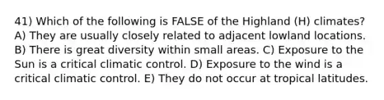 41) Which of the following is FALSE of the Highland (H) climates? A) They are usually closely related to adjacent lowland locations. B) There is great diversity within small areas. C) Exposure to the Sun is a critical climatic control. D) Exposure to the wind is a critical climatic control. E) They do not occur at tropical latitudes.