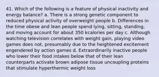 41. Which of the following is a feature of physical inactivity and energy balance? a. There is a strong genetic component to reduced physical activity of overweight people b. Differences in the time obese and lean people spend lying, sitting, standing, and moving account for about 350 kcalories per day c. Although watching television correlates with weight gain, playing video games does not, presumably due to the heightened excitement engendered by action games d. Extraordinarily inactive people who lower their food intakes below that of their lean counterparts activate brown adipose tissue uncoupling proteins that stimulate hyperthermic weight loss