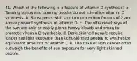 41. ​Which of the following is a feature of vitamin D synthesis? a. ​Tanning lamps and tanning booths do not stimulate vitamin D synthesis. b. ​Sunscreens with sunburn protection factors of 2 and above prevent synthesis of vitamin D. c. ​The ultraviolet rays of the sun are able to easily pierce heavy clouds and smog to promote vitamin D synthesis. d. ​Dark-skinned people require longer sunlight exposure than light-skinned people to synthesize equivalent amounts of vitamin D e. The risks of skin cancer often outweigh the benefits of sun exposure for very light-skinned people.