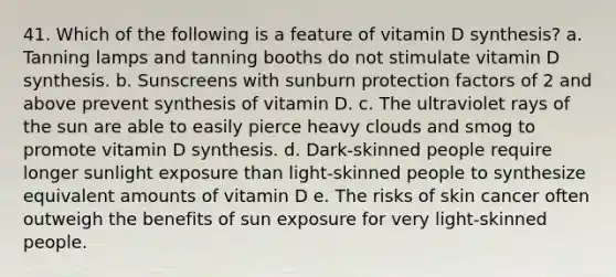 41. ​Which of the following is a feature of vitamin D synthesis? a. ​Tanning lamps and tanning booths do not stimulate vitamin D synthesis. b. ​Sunscreens with sunburn protection factors of 2 and above prevent synthesis of vitamin D. c. ​The ultraviolet rays of the sun are able to easily pierce heavy clouds and smog to promote vitamin D synthesis. d. ​Dark-skinned people require longer sunlight exposure than light-skinned people to synthesize equivalent amounts of vitamin D e. The risks of skin cancer often outweigh the benefits of sun exposure for very light-skinned people.