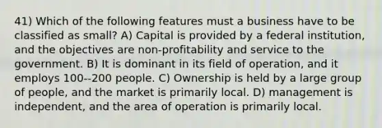 41) Which of the following features must a business have to be classified as small? A) Capital is provided by a federal institution, and the objectives are non-profitability and service to the government. B) It is dominant in its field of operation, and it employs 100--200 people. C) Ownership is held by a large group of people, and the market is primarily local. D) management is independent, and the area of operation is primarily local.