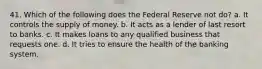 41. Which of the following does the Federal Reserve not do? a. It controls the supply of money. b. It acts as a lender of last resort to banks. c. It makes loans to any qualified business that requests one. d. It tries to ensure the health of the banking system.