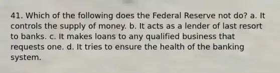 41. Which of the following does the Federal Reserve not do? a. It controls the supply of money. b. It acts as a lender of last resort to banks. c. It makes loans to any qualified business that requests one. d. It tries to ensure the health of the banking system.