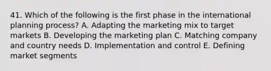 41. Which of the following is the first phase in the international planning process? A. Adapting the marketing mix to target markets B. Developing the marketing plan C. Matching company and country needs D. Implementation and control E. Defining market segments