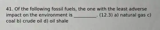 41. Of the following fossil fuels, the one with the least adverse impact on the environment is __________. (12.3) a) natural gas c) coal b) crude oil d) oil shale