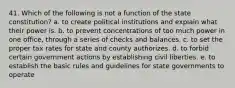 41. Which of the following is not a function of the state constitution? a. to create political institutions and explain what their power is. b. to prevent concentrations of too much power in one office, through a series of checks and balances. c. to set the proper tax rates for state and county authorizes. d. to forbid certain government actions by establishing civil liberties. e. to establish the basic rules and guidelines for state governments to operate