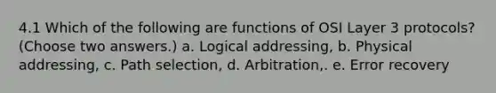 4.1 Which of the following are functions of OSI Layer 3 protocols? (Choose two answers.) a. Logical addressing, b. Physical addressing, c. Path selection, d. Arbitration,. e. Error recovery