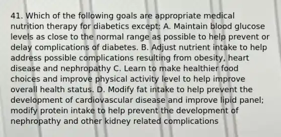 41. Which of the following goals are appropriate medical nutrition therapy for diabetics except: A. Maintain blood glucose levels as close to the normal range as possible to help prevent or delay complications of diabetes. B. Adjust nutrient intake to help address possible complications resulting from obesity, heart disease and nephropathy C. Learn to make healthier food choices and improve physical activity level to help improve overall health status. D. Modify fat intake to help prevent the development of cardiovascular disease and improve lipid panel; modify protein intake to help prevent the development of nephropathy and other kidney related complications