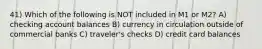 41) Which of the following is NOT included in M1 or M2? A) checking account balances B) currency in circulation outside of commercial banks C) traveler's checks D) credit card balances