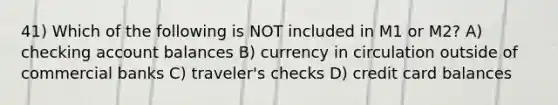 41) Which of the following is NOT included in M1 or M2? A) checking account balances B) currency in circulation outside of commercial banks C) traveler's checks D) credit card balances