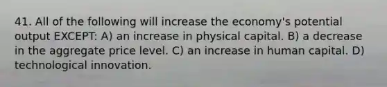 41. All of the following will increase the economy's potential output EXCEPT: A) an increase in physical capital. B) a decrease in the aggregate price level. C) an increase in human capital. D) technological innovation.