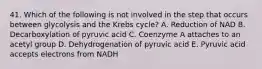 41. Which of the following is not involved in the step that occurs between glycolysis and the Krebs cycle? A. Reduction of NAD B. Decarboxylation of pyruvic acid C. Coenzyme A attaches to an acetyl group D. Dehydrogenation of pyruvic acid E. Pyruvic acid accepts electrons from NADH