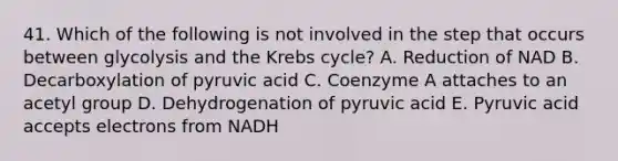 41. Which of the following is not involved in the step that occurs between glycolysis and the Krebs cycle? A. Reduction of NAD B. Decarboxylation of pyruvic acid C. Coenzyme A attaches to an acetyl group D. Dehydrogenation of pyruvic acid E. Pyruvic acid accepts electrons from NADH