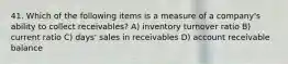 41. Which of the following items is a measure of a company's ability to collect receivables? A) inventory turnover ratio B) current ratio C) days' sales in receivables D) account receivable balance