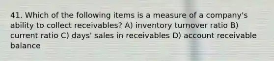 41. Which of the following items is a measure of a company's ability to collect receivables? A) inventory turnover ratio B) current ratio C) days' sales in receivables D) account receivable balance