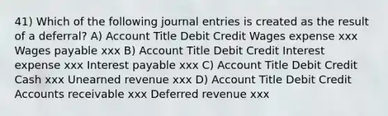 41) Which of the following journal entries is created as the result of a deferral? A) Account Title Debit Credit Wages expense xxx Wages payable xxx B) Account Title Debit Credit Interest expense xxx Interest payable xxx C) Account Title Debit Credit Cash xxx Unearned revenue xxx D) Account Title Debit Credit Accounts receivable xxx Deferred revenue xxx