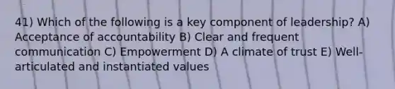 41) Which of the following is a key component of leadership? A) Acceptance of accountability B) Clear and frequent communication C) Empowerment D) A climate of trust E) Well-articulated and instantiated values