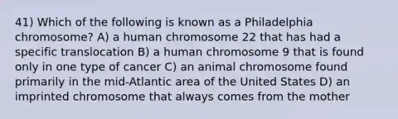 41) Which of the following is known as a Philadelphia chromosome? A) a human chromosome 22 that has had a specific translocation B) a human chromosome 9 that is found only in one type of cancer C) an animal chromosome found primarily in the mid-Atlantic area of the United States D) an imprinted chromosome that always comes from the mother