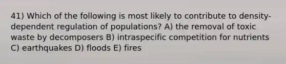 41) Which of the following is most likely to contribute to density-dependent regulation of populations? A) the removal of toxic waste by decomposers B) intraspecific competition for nutrients C) earthquakes D) floods E) fires