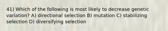 41) Which of the following is most likely to decrease genetic variation? A) directional selection B) mutation C) stabilizing selection D) diversifying selection