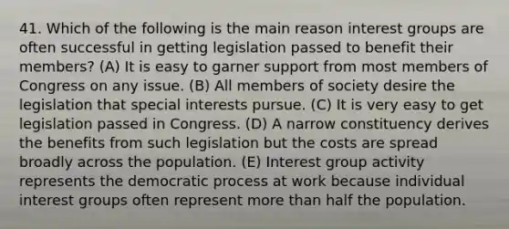 41. Which of the following is the main reason interest groups are often successful in getting legislation passed to benefit their members? (A) It is easy to garner support from most members of Congress on any issue. (B) All members of society desire the legislation that special interests pursue. (C) It is very easy to get legislation passed in Congress. (D) A narrow constituency derives the benefits from such legislation but the costs are spread broadly across the population. (E) Interest group activity represents the democratic process at work because individual interest groups often represent more than half the population.