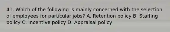 41. Which of the following is mainly concerned with the selection of employees for particular jobs? A. Retention policy B. Staffing policy C. Incentive policy D. Appraisal policy