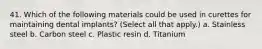 41. Which of the following materials could be used in curettes for maintaining dental implants? (Select all that apply.) a. Stainless steel b. Carbon steel c. Plastic resin d. Titanium