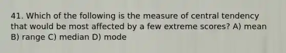 41. Which of the following is the measure of central tendency that would be most affected by a few extreme scores? A) mean B) range C) median D) mode