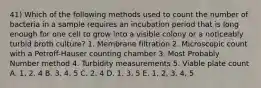 41) Which of the following methods used to count the number of bacteria in a sample requires an incubation period that is long enough for one cell to grow into a visible colony or a noticeably turbid broth culture? 1. Membrane filtration 2. Microscopic count with a Petroff-Hauser counting chamber 3. Most Probably Number method 4. Turbidity measurements 5. Viable plate count A. 1, 2, 4 B. 3, 4, 5 C. 2, 4 D. 1, 3, 5 E. 1, 2, 3, 4, 5