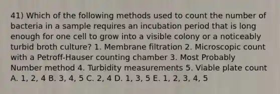 41) Which of the following methods used to count the number of bacteria in a sample requires an incubation period that is long enough for one cell to grow into a visible colony or a noticeably turbid broth culture? 1. Membrane filtration 2. Microscopic count with a Petroff-Hauser counting chamber 3. Most Probably Number method 4. Turbidity measurements 5. Viable plate count A. 1, 2, 4 B. 3, 4, 5 C. 2, 4 D. 1, 3, 5 E. 1, 2, 3, 4, 5