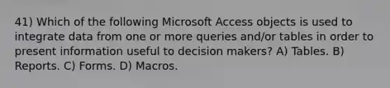 41) Which of the following Microsoft Access objects is used to integrate data from one or more queries and/or tables in order to present information useful to decision makers? A) Tables. B) Reports. C) Forms. D) Macros.