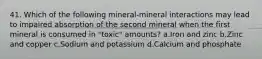 41. Which of the following mineral-mineral interactions may lead to impaired absorption of the second mineral when the first mineral is consumed in "toxic" amounts? a.Iron and zinc b.Zinc and copper c.Sodium and potassium d.Calcium and phosphate