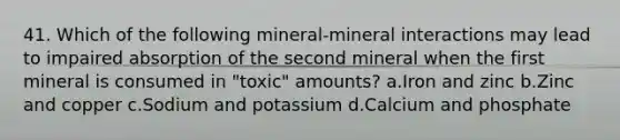 41. Which of the following mineral-mineral interactions may lead to impaired absorption of the second mineral when the first mineral is consumed in "toxic" amounts? a.Iron and zinc b.Zinc and copper c.Sodium and potassium d.Calcium and phosphate