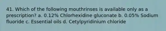 41. Which of the following mouthrinses is available only as a prescription? a. 0.12% Chlorhexidine gluconate b. 0.05% Sodium fluoride c. Essential oils d. Cetylpyridinium chloride