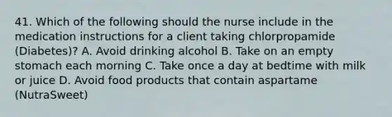 41. Which of the following should the nurse include in the medication instructions for a client taking chlorpropamide (Diabetes)? A. Avoid drinking alcohol B. Take on an empty stomach each morning C. Take once a day at bedtime with milk or juice D. Avoid food products that contain aspartame (NutraSweet)