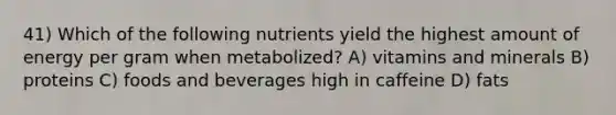 41) Which of the following nutrients yield the highest amount of energy per gram when metabolized? A) vitamins and minerals B) proteins C) foods and beverages high in caffeine D) fats