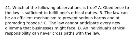 41. Which of the following observations is true? A. Obedience to the law is sufficient to fulfill one's ethical duties. B. The law can be an efficient mechanism to prevent serious harms and at promoting "goods." C. The law cannot anticipate every new dilemma that businesses might face. D. An individual's ethical responsibility can never cross paths with the law.