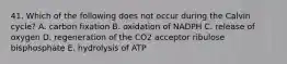 41. Which of the following does not occur during the Calvin cycle? A. carbon fixation B. oxidation of NADPH C. release of oxygen D. regeneration of the CO2 acceptor ribulose bisphosphate E. hydrolysis of ATP