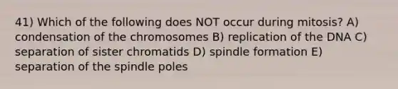 41) Which of the following does NOT occur during mitosis? A) condensation of the chromosomes B) replication of the DNA C) separation of sister chromatids D) spindle formation E) separation of the spindle poles